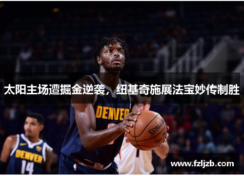 太阳主场遭掘金逆袭，纽基奇施展法宝妙传制胜
